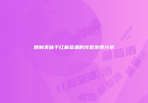 酿制美味干红葡萄酒的完整步骤分享
