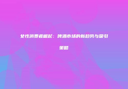 女性消费者崛起：啤酒市场的新趋势与吸引策略