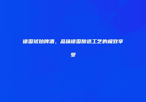 德国琥珀啤酒，品味德国酿造工艺的极致享受