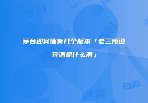 茅台迎宾酒有几个版本「老三所迎宾酒是什么酒」