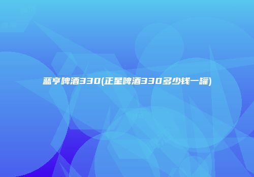 蓝亨啤酒330(正星啤酒330多少钱一罐)