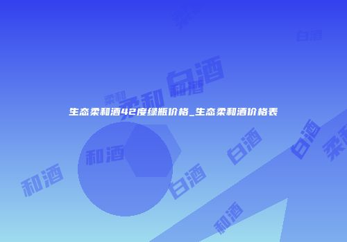 生态柔和酒42度绿瓶价格_生态柔和酒价格表
