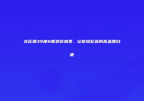 尖庄酒39度6瓶装价格表，让你轻松选购高品质白酒
