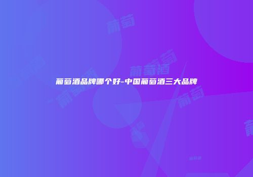 葡萄酒品牌哪个好-中国葡萄酒三大品牌