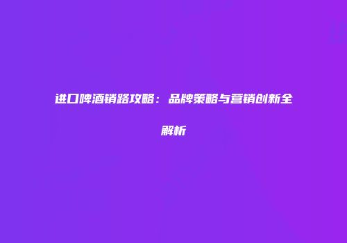 进口啤酒销路攻略：品牌策略与营销创新全解析