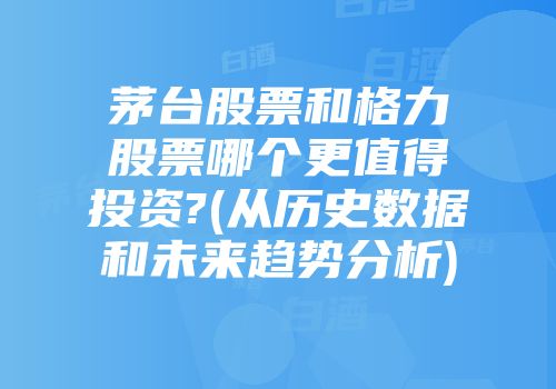 茅台股票和格力股票哪个更值得投资?(从历史数据和未来趋势分析)