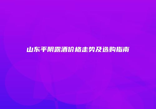 山东平阴露酒价格走势及选购指南