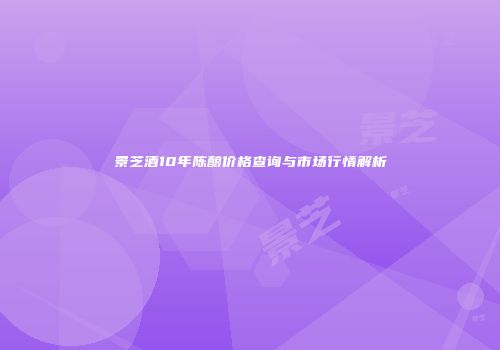 景芝酒10年陈酿价格查询与市场行情解析