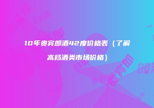 10年贵宾郎酒42度价格表（了解高档酒类市场价格）