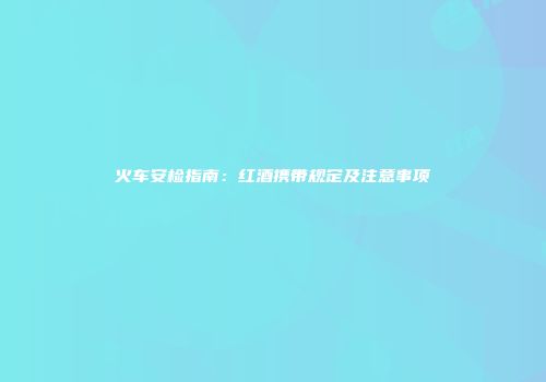 火车安检指南：红酒携带规定及注意事项