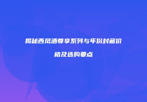 揭秘西凤酒尊享系列与年份封藏价格及选购要点