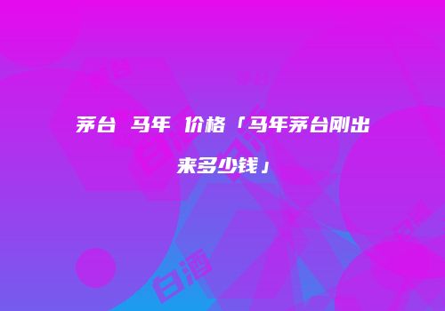茅台 马年 价格「马年茅台刚出来多少钱」