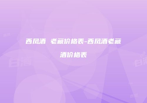 西凤酒 老藏价格表-西凤酒老藏酒价格表