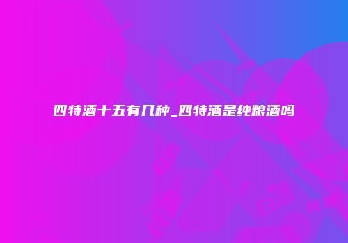 四特酒十五有几种_四特酒是纯粮酒吗