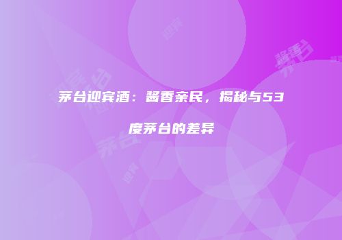 茅台迎宾酒：酱香亲民，揭秘与53度茅台的差异