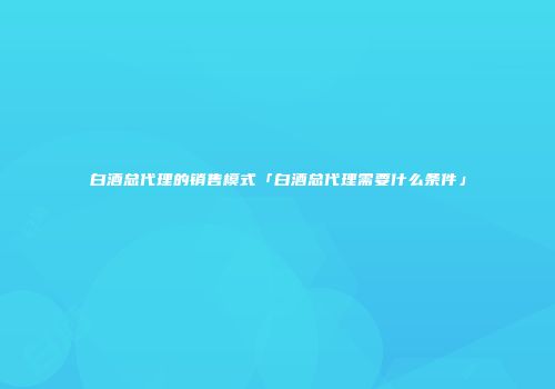 白酒总代理的销售模式「白酒总代理需要什么条件」