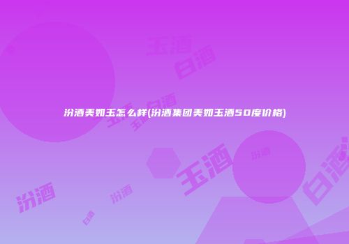 汾酒美如玉怎么样(汾酒集团美如玉酒50度价格)