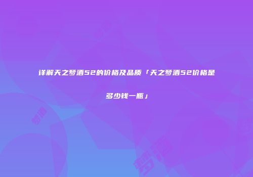 详解天之梦酒52的价格及品质「天之梦酒52价格是多少钱一瓶」