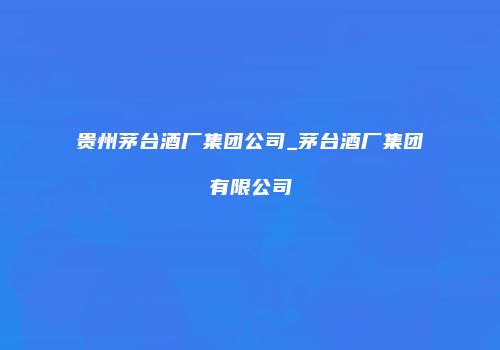 贵州茅台酒厂集团公司_茅台酒厂集团有限公司