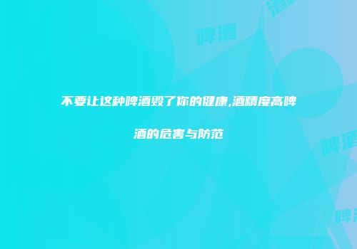 不要让这种啤酒毁了你的健康,酒精度高啤酒的危害与防范