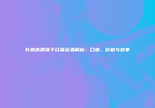 长城赤霞珠干红葡萄酒解析：口感、价格与故事