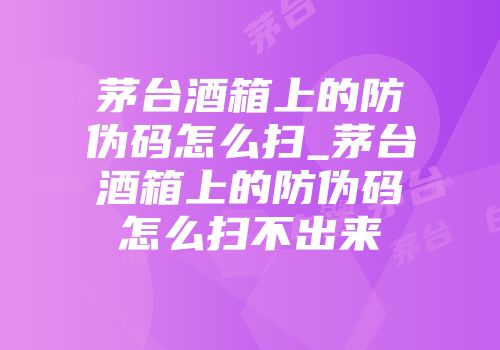 茅台酒箱上的防伪码怎么扫_茅台酒箱上的防伪码怎么扫不出来