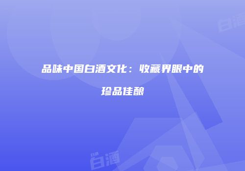 品味中国白酒文化：收藏界眼中的珍品佳酿
