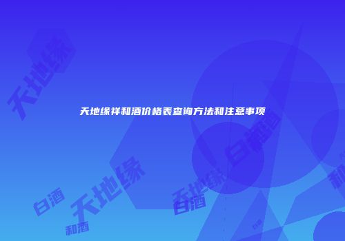 天地缘祥和酒价格表查询方法和注意事项