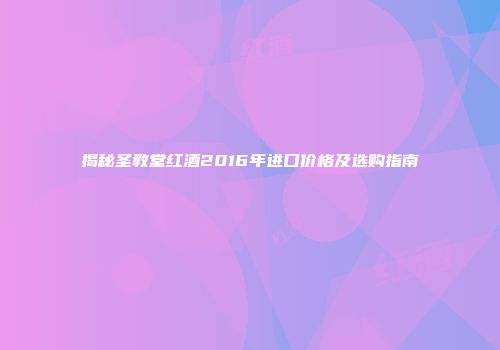 揭秘圣教堂红酒2016年进口价格及选购指南