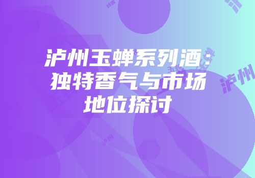 泸州玉蝉系列酒：独特香气与市场地位探讨