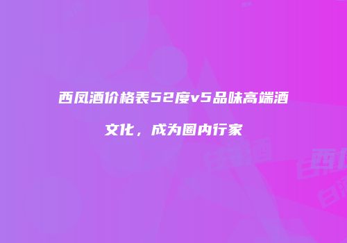 西凤酒价格表52度v5品味高端酒文化，成为圈内行家