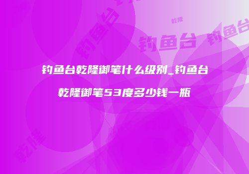 钓鱼台乾隆御笔什么级别_钓鱼台乾隆御笔53度多少钱一瓶