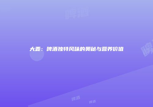 大麦：啤酒独特风味的奥秘与营养价值