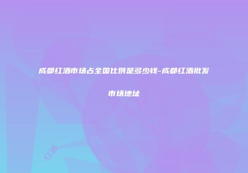 成都红酒市场占全国比例是多少钱-成都红酒批发市场地址