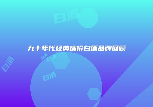 九十年代经典廉价白酒品牌回顾