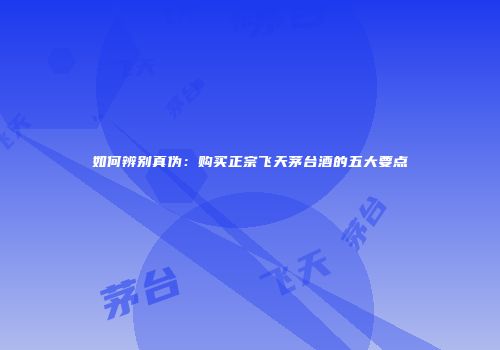 如何辨别真伪：购买正宗飞天茅台酒的五大要点