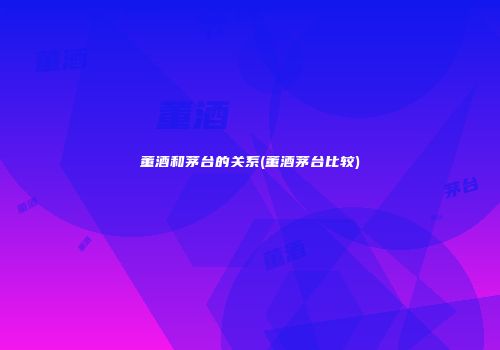 董酒和茅台的关系(董酒茅台比较)