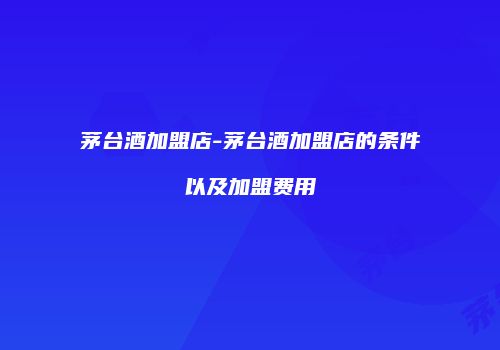 茅台酒加盟店-茅台酒加盟店的条件以及加盟费用