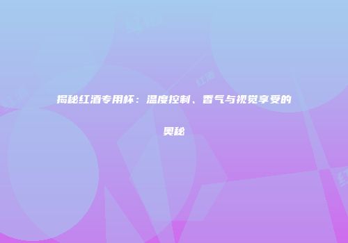 揭秘红酒专用杯：温度控制、香气与视觉享受的奥秘
