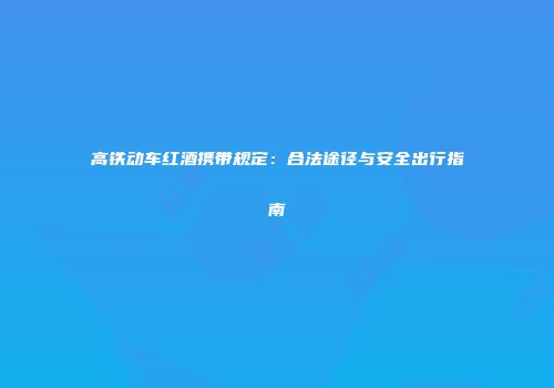高铁动车红酒携带规定：合法途径与安全出行指南