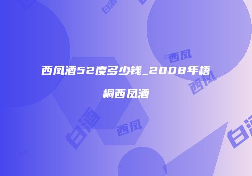西凤酒52度多少钱_2008年梧桐西凤酒