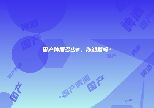 国产啤酒多少p，你知道吗？