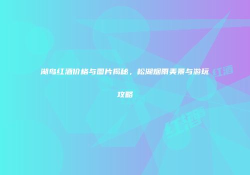 湖鸟红酒价格与图片揭秘，松湖烟雨美景与游玩攻略