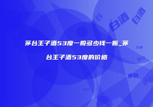茅台王子酒53度一般多少钱一瓶_茅台王子酒53度的价格