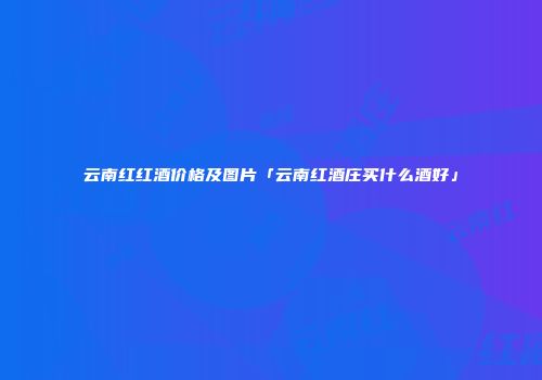 云南红红酒价格及图片「云南红酒庄买什么酒好」