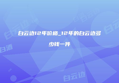 白云边12年价格_12年的白云边多少钱一件