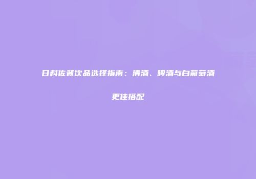 日料佐餐饮品选择指南：清酒、啤酒与白葡萄酒更佳搭配