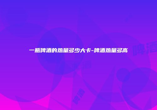 一瓶啤酒的热量多少大卡-啤酒热量多高
