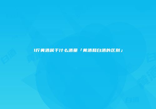 1斤黄酒属于什么酒量「黄酒和白酒的区别」