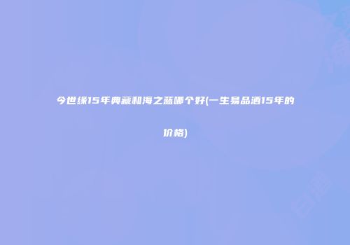 今世缘15年典藏和海之蓝哪个好(一生易品酒15年的价格)